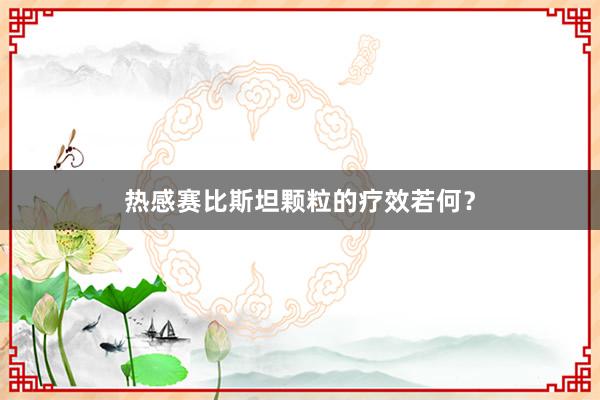 热感赛比斯坦颗粒的疗效若何？