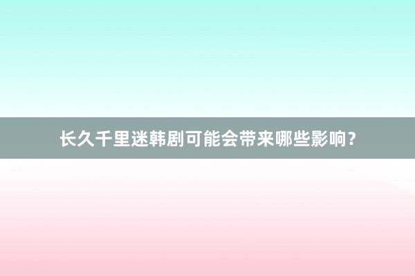 长久千里迷韩剧可能会带来哪些影响？