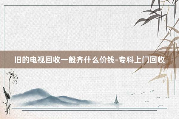 旧的电视回收一般齐什么价钱-专科上门回收