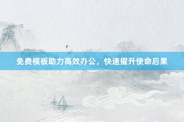 免费模板助力高效办公，快速擢升使命后果