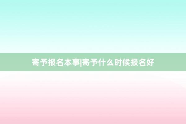 寄予报名本事|寄予什么时候报名好
